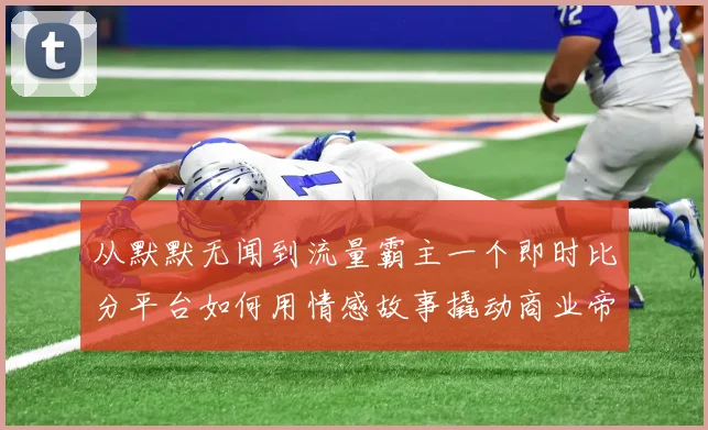 从默默无闻到流量霸主一个即时比分平台如何用情感故事撬动商业帝国
