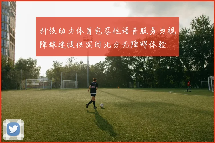 科技助力体育包容性语音服务为视障球迷提供实时比分无障碍体验