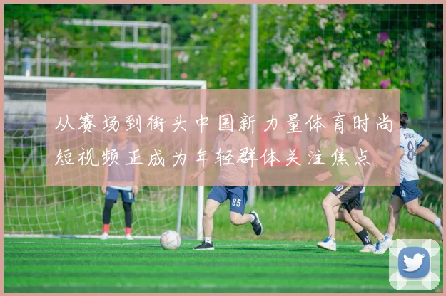 从赛场到街头中国新力量体育时尚短视频正成为年轻群体关注焦点