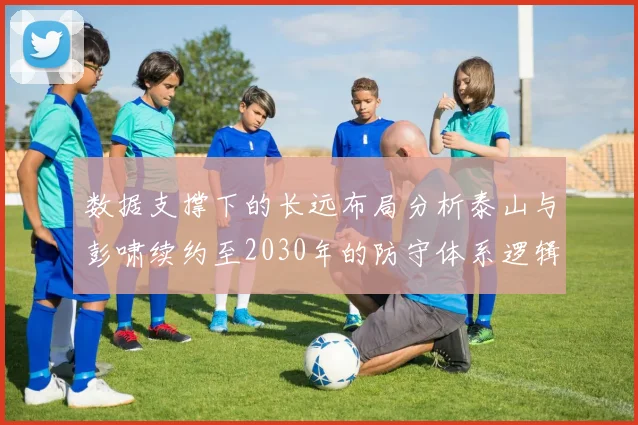 数据支撑下的长远布局分析泰山与彭啸续约至2030年的防守体系逻辑与职业轨迹预测