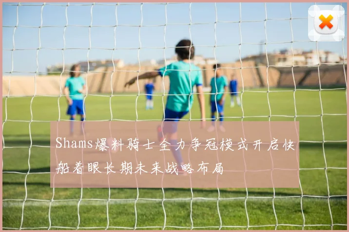 Shams爆料骑士全力争冠模式开启快船着眼长期未来战略布局