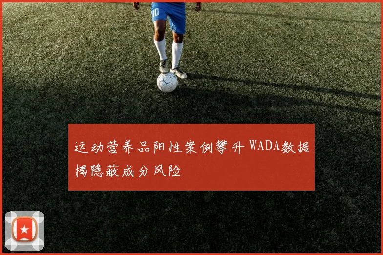 运动营养品阳性案例攀升 WADA数据揭隐蔽成分风险